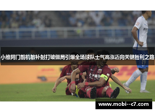 小维阿门前机敏补射打破僵局引爆全场球队士气高涨迈向关键胜利之路